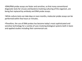 •DNA/RNA probe assays are faster and sensitive, so that many conventional
diagnostic tests for viruses and bacteria involving culturing of the organism, are
being fast replaced by antibody and DNA probe assays.
•While culture tests can take days or even months, molecular probe assays can be
performed within few hours or minutes.
•Therefore, the use of DNA probes has become today's most sophisticated and
sensitive technology for a variety of uses involving biological systems both in basic
and applied studies including their commercial use.
 