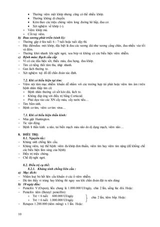 10
 Thường viêm một khớp nhưng cũng có thể nhiều khớp.
 Thường không di chuyển.
 Kèm theo các triệu chứng viêm long đường hô hấp, đau cơ.
 Xét nghiệm về khớp (-).
 Viêm khớp mủ.
 Cốt tuỷ viêm.
b) Đau xương phát triển (sinh lí):
 Thường gặp ở lứa tuổi 6 - 7 tuổi hoặc tuổi dậy thì.
 Đặc điểm:đau mỏi khớp, đặc biệt là đau các xương dài như xương cẳng chân, đau nhiều vào tối
và đêm.
 Thường khỏi nhanh khi nghỉ ngơi, xoa bóp và không có các biểu hiện viêm nhiễm.
c) Bệnh máu: Bạch cầu cấp
 Vì có các dấu hiệu sốt, thiếu máu, đau họng, đau khớp.
 Tim có tiếng thổi tâm thu, nhịp nhanh.
 Gan lách thường to.
 Xét nghiệm tuỷ đồ để chẩn đoán xác định.
7.2. Khi có biểu hiện tại tim:
 Viêm nội tâm mạc nhiễm khuẩn dễ nhầm với các trường hợp tái phát hoặc viêm tim âm ỉ trên
bệnh nhân thấp tim cũ:
 Bệnh nhân thường có sốt kéo dài, lách to.
 Không đáp ứng với điều trị bằng Corticoid.
 Phải dựa vào các XN cấy máu, cấy nước tiểu…
 Tim bẩm sinh.
 Bệnh cơ tim, viêm cơ tim virus…
7.3. Khi có biểu hiện thần kinh:
 Múa giật Huntington.
 Tic vận động.
 Bệnh lí thần kinh: u não, tai biến mạch máu não do dị dạng mạch, viêm não…
8. ĐIỀU TRỊ:
8.1. Nguyên tắc:
 Kháng sinh chống liên cầu.
 Kháng viêm, tuỳ thể bệnh: viêm đa khớp đơn thuần, viêm tim hay viêm tim nặng (để khống chế
các biểu hiện lâm sàng của bệnh).
 Điều trị triệu chứng.
 Chế độ nghỉ ngơi.
8.2. Điều trị cụ thể:
8.2.1. Kháng sinh chống liên cầu :
a) Mục đích:
 Nhằm loại bỏ hết liên cầu khuẩn ở các ổ viêm nhiễm.
 Dù tìm thấy vi trùng hay không thì ngay sau khi chẩn đoán đặt ra nên dùng:
b) 10 ngày đầu:
 Penicilin V (Ospen), liều chung là 1.000.000 UI/ngày, chia 2 lần, uống lúc đói. Hoặc:
 Penicilin tiêm (Benzyl penicillin):
 Trẻ < 6 tuổi: 600.000 UI/ngày
 Trẻ > 6 tuổi: 1.000.000 UI/ngày
 Retapen 1.200.000 (tiêm mông) x 1 lần. Hoặc:
chia 2 lần, tiêm bắp. Hoặc:
 