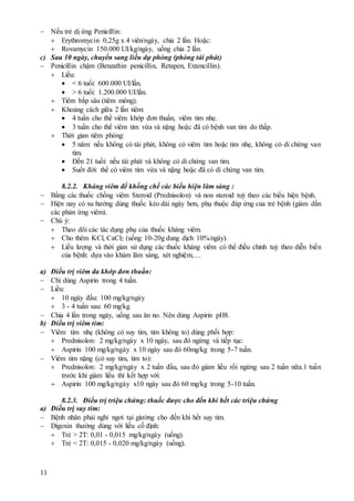 11
 Nếu trẻ dị ứng Penicillin:
 Erythromycin 0,25g x 4 viên/ngày, chia 2 lần. Hoặc:
 Rovamycin 150.000 UI/kg/ngày, uống chia 2 lần.
c) Sau 10 ngày, chuyển sang liều dự phòng (phòng tái phát)
 Penicillin chậm (Benzathin penicillin, Retapen, Extencillin).
 Liều:
 < 6 tuổi: 600.000 UI/lần.
 > 6 tuổi: 1.200.000 UI/lần.
 Tiêm bắp sâu (tiêm mông).
 Khoảng cách giữa 2 lần tiêm:
 4 tuần cho thể viêm khớp đơn thuần, viêm tim nhẹ.
 3 tuần cho thể viêm tim vừa và nặng hoặc đã có bệnh van tim do thấp.
 Thời gian tiêm phòng:
 5 năm: nếu không có tái phát, không có viêm tim hoặc tim nhẹ, không có di chứng van
tim.
 Đến 21 tuổi: nếu tái phát và không có di chứng van tim.
 Suốt đời: thể có viêm tim vừa và nặng hoặc đã có di chứng van tim.
8.2.2. Kháng viêm để khống chế các biểu hiện lâm sàng :
 Bằng các thuốc chống viêm Steroid (Prednisolon) và non steroid tuỳ theo các biểu hiện bệnh.
 Hiện nay có xu hướng dùng thuốc kéo dài ngày hơn, phụ thuộc đáp ứng của trẻ bệnh (giảm dần
các phản ứng viêm).
 Chú ý:
 Theo dõi các tác dụng phụ của thuốc kháng viêm.
 Cho thêm KCl, CaCl2 (uống 10-20g dung dịch 10%/ngày).
 Liều lượng và thời gian sử dụng các thuốc kháng viêm có thể điều chỉnh tuỳ theo diễn biến
của bệnh: dựa vào khám lâm sàng, xét nghiệm,…
a) Điều trị viêm đa khớp đơn thuần:
 Chỉ dùng Aspirin trong 4 tuần.
 Liều:
 10 ngày đầu: 100 mg/kg/ngày
 3 - 4 tuần sau: 60 mg/kg.
 Chia 4 lần trong ngày, uống sau ăn no. Nên dùng Aspirin pH8.
b) Điều trị viêm tim:
 Viêm tim nhẹ (không có suy tim, tim không to) dùng phối hợp:
 Prednisolon: 2 mg/kg/ngày x 10 ngày, sau đó ngừng và tiếp tục:
 Aspirin 100 mg/kg/ngày x 10 ngày sau đó 60mg/kg trong 5-7 tuần.
 Viêm tim nặng (có suy tim, tim to):
 Prednisolon: 2 mg/kg/ngày x 2 tuần đầu, sau đó giảm liều rồi ngừng sau 2 tuần nữa.1 tuần
trước khi giảm liều thì kết hợp với:
 Aspirin 100 mg/kg/ngày x10 ngày sau đó 60 mg/kg trong 5-10 tuần.
8.2.3. Điều trị triệu chứng: thuốc được cho đến khi hết các triệu chứng
a) Điều trị suy tim:
 Bệnh nhân phải nghỉ ngơi tại giường cho đến khi hết suy tim.
 Digoxin thường dùng với liều cố định:
 Trẻ > 2T: 0,01 - 0,015 mg/kg/ngày (uống).
 Trẻ < 2T: 0,015 - 0,020 mg/kg/ngày (uống).
 