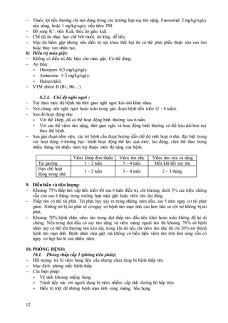 12
 Thuốc lợi tiểu thường chỉ nên dùng trong các trường hợp suy tim nặng. Furosemid 2 mg/kg/ngày
nếu uống, hoặc 1 mg/kg/ngày nếu tiêm TM.
 Bổ sung K+: viên Kali, thức ăn giàu kali.
 Chế độ ăn nhạt, hạn chế bớt muối, ăn lỏng, dễ tiêu.
 Mặc dù hiếm gặp nhưng nếu điều trị nội khoa thất bại thì có thể phải phẫu thuật sửa van tim
hoặc thay van nhân tạo.
b) Điều trị múa giật:
 Không có điều trị đặc hiệu cho múa giật. Có thể dùng:
 An thần:
 Diazepam 0,5 mg/kg/ngày.
 Aminazine 1-2 mg/kg/ngày.
 Haloperidol.
 VTM nhóm B (B1, B6…)
8.2.4. Chế độ nghỉ ngơi :
 Tuỳ theo mức độ bệnh mà thời gian nghỉ ngơi kéo dài khác nhau.
 Nói chung nên nghỉ ngơi hoàn toàn trong giai đoạn bệnh tiến triển (1 - 6 tuần).
 Sau đó hoạt động nhẹ:
 Với thể khớp, đã có thể hoạt động bình thường sau 6 tuần.
 Với các thể viêm tim nặng, thời gian nghỉ và hoạt động bình thường có thể kéo dài hơn tuỳ
theo thể bệnh.
 Sau giai đoạn nằm viện, các trẻ bệnh cần được hướng dẫn chế độ sinh hoạt ở nhà, đặc biệt trong
các hoạt động ở trường học: tránh hoạt động thể lực quá mức, lao động, chơi thể thao trong
nhiều tháng tới nhiều năm tuỳ thuộc mức độ nặng của bệnh.
Viêm khớp đơn thuần Viêm tim nhẹ Viêm tim vừa và nặng
Tại giường 1 – 2 tuần 3 – 4 tuần Đến khi hết suy tim
Hạn chế hoạt
động trong nhà
1 – 2 tuần 3 – 4 tuần 2 – 3 tháng.
9. Diễn biến và tiên lượng:
 Khoảng 75% thấp tim cấp tiến triển tốt sau 6 tuần điều trị, chỉ khoảng dưới 5% các triệu chứng
vẫn còn sau 6 tháng trong trường hợp múa giật hoặc viêm tim dai dẳng.
 Thấp tim có thể tái phát. Tái phát hay xảy ra trong những năm đầu, sau 5 năm nguy cơ tái phát
giảm. Những trẻ bị tái phát sẽ có nguy cơ bệnh tim mạn tính cao hơn hẳn so với trẻ không bị tái
phát.
 Khoảng 70% bệnh nhân viêm tim trong đợt thấp tim đầu tiên khỏi hoàn toàn không để lại di
chứng. Nếu trong đợt đầu có suy tim nặng và viêm màng ngoài tim thì khoảng 70% số bệnh
nhân này có thể tổn thương tim kéo dài, trong khi đó nếu chỉ viêm tim nhẹ thì chỉ 20% trở thành
bệnh tim mạn tính. Bệnh nhân múa giật mà không có biểu hiện viêm tim trên lâm sàng vẫn có
nguy cơ hẹp hai lá sau nhiều năm.
10. PHÒNG BỆNH:
10.1. Phòng thấp cấp 1 (phòng tiên phát):
 Đối tượng: trẻ bị viêm họng liên cầu nhưng chưa từng bị bệnh thấp tim.
 Mục đích: phòng mắc bệnh thấp.
 Các biện pháp:
 Vệ sinh khoang miệng họng.
 Tránh tiếp xúc với người đang bị viêm nhiễm cấp tính đường hô hấp trên.
 Điều trị triệt để những bệnh mạn tính vùng miệng, hầu họng.
 