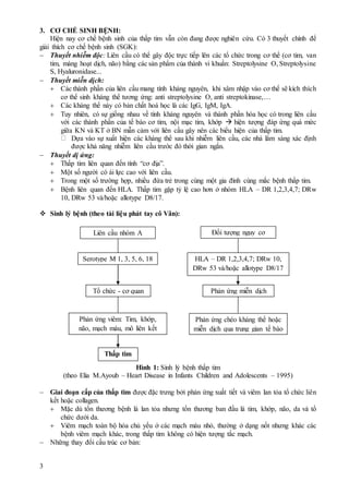 3
3. CƠ CHẾ SINH BỆNH:
Hiện nay cơ chế bệnh sinh của thấp tim vẫn còn đang được nghiên cứu. Có 3 thuyết chính để
giải thích cơ chế bệnh sinh (SGK):
 Thuyết nhiễm độc: Liên cầu có thể gây độc trực tiếp lên các tổ chức trong cơ thể (cơ tim, van
tim, màng hoạt dịch, não) bằng các sản phẩm của thành vi khuẩn: Streptolysine O, Streptolysine
S, Hyaluronidase...
 Thuyết miễn dịch:
 Các thành phần của liên cầu mang tính kháng nguyên, khi xâm nhập vào cơ thể sẽ kích thích
cơ thể sinh kháng thể tương ứng: anti streptolysine O, anti streptokinase,…
 Các kháng thể này có bản chất hoá học là các IgG, IgM, IgA.
 Tuy nhiên, có sự giống nhau về tính kháng nguyên và thành phần hóa học có trong liên cầu
với các thành phần của tế bào cơ tim, nội mạc tim, khớp  hiện tượng đáp ứng quá mức
giữa KN và KT ở BN mẫn cảm với liên cầu gây nên các biểu hiện của thấp tim.
Dựa vào sự xuất hiện các kháng thể sau khi nhiễm liên cầu, các nhà lâm sàng xác định
được khả năng nhiễm liên cầu trước đó thời gian ngắn.
 Thuyết dị ứng:
 Thấp tim liên quan đến tính “cơ địa”.
 Một số người có ái lực cao với liên cầu.
 Trong một số trường hợp, nhiều đứa trẻ trong cùng một gia đình cùng mắc bệnh thấp tim.
 Bệnh liên quan đến HLA. Thấp tim gặp tỷ lệ cao hơn ở nhóm HLA – DR 1,2,3,4,7; DRw
10, DRw 53 và/hoặc allotype D8/17.
 Sinh lý bệnh (theo tài liệu phát tay cô Vân):
Hình 1: Sinh lý bệnh thấp tim
(theo Elia M.Ayoub – Heart Disease in Infants Children and Adolescents – 1995)
 Giai đoạn cấp của thấp tim được đặc trưng bởi phản ứng xuất tiết và viêm lan tỏa tổ chức liên
kết hoặc collagen.
 Mặc dù tổn thương bệnh là lan tỏa nhưng tổn thương ban đầu là tim, khớp, não, da và tổ
chức dưới da.
 Viêm mạch toàn bộ hóa chủ yếu ở các mạch máu nhỏ, thường ở dạng nốt nhưng khác các
bệnh viêm mạch khác, trong thấp tim không có hiện tượng tắc mạch.
 Những thay đổi cấu trúc cơ bản:
Liên cầu nhóm A Đối tượng nguy cơ
Serotype M 1, 3, 5, 6, 18 HLA – DR 1,2,3,4,7; DRw 10,
DRw 53 và/hoặc allotype D8/17
Tổ chức - cơ quan Phản ứng miễn dịch
Phản ứng viêm: Tim, khớp,
não, mạch máu, mô liên kết
Phản ứng chéo kháng thể hoặc
miễn dịch qua trung gian tế bào
Thấp tim
 