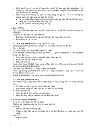 4
 Thoái hóa fibrin ở tổ chức liên kết, mô trở lên phù nề, đứt đoạn, xâm nhập sợi collagen. Tổn
thương này phối hợp với sự thâm nhiễm các tế bào mono bao gồm các tế bào lớn xơ hóa
hoặc đa nhân (tế bào Aschoff).
 Hạt Aschoff là tổn thương đặc hiệu của bệnh, nhưng chỉ gặp 30 – 40 % các trường hợp
biopsie người mới mắc hoặc mắc thấp tim tái phát.
 Hạt này có thể thấy ở mọi nơi trong tim (nhiều ở vách liên thất, thất trái, nhĩ trái) nhưng
không gặp ở các tổ chức khác như khớp, não.
 Hạt tồn tại nhiều năm sau đợt thấp tim cấp.
4. LÂM SÀNG:
 Xảy ra sau khi bị viêm họng liên cầu từ 2 - 4 tuần (nêu lại các đặc điểm của viêm họng do liên
cầu phần 1.2).
 Xuất hiện các dấu hiệu của bệnh thấp tim:
 Toàn thân: sốt cao dao động, mệt mỏi, da xanh, đau bụng, chảy máu cam.
 Triệu chứng tại các cơ quan:
4.1. Biểu hiện ở khớp: viêm đa khớp cấp và đau khớp
 Thường gặp nhất trong thấp tim, khoảng 75% các trường hợp thấp tim đợt đầu.
 Xảy ra đột ngột.
 Số lượng: thường tổn thương nhiều khớp (> 2 khớp).
 Vị trí: khớp lớn và nhỡ (cổ tay, cổ chân, gối, khuỷu...), ít gặp ở các khớp nhỏ và viêm một khớp.
 Khớp viêm điển hình:
 Sưng, nóng, đỏ, đau, có thể có tràn dịch khớp, không hoá mủ.
 Khớp viêm thường không đối xứng.
 Tính chất di chuyển.
 Trường hợp không điển hình: khớp không có biểu hiện viêm: không sưng nóng đỏ, chỉ đau khi
ấn vào màng khớp hoặc khi di động.
 Thời gian viêm mỗi khớp: 3 - 5 ngày (không quá 10 ngày).
 Viêm khớp thường tự khỏi hoặc khỏi nhanh sau 1 - 2 ngày dùng thuốc kháng viêm và Corticoid.
Không điều trị cũng tự khỏi.
 Không để lại di chứng: cứng khớp, teo cơ, hạn chế vận động kéo dài.
4.2. Biểu hiện tại tim (viêm tim):
 Là biểu hiện nặng và nguy hiểm nhất của bệnh thấp tim. Gặp khoảng 50% các trường hợp thấp
tim.
 BN có thể tử vong vì suy tim cấp do viêm tim. Hoặc:
 Suy tim mạn không hồi phục, hậu quả các bệnh van tim do thấp.
 Có 3 mức độ viêm tim:
 Viêm tim nhẹ là viêm nội tâm mạc đơn thuần.
 Viêm tim nặng: viêm cơ nội tâm mạc và viêm tim toàn bộ.
a) Viêm nội tâm mạc đơn thuần :
 Ít khi xảy ra đơn thuần (trừ thể múa giật).
 Thường gặp ở giai đoạn đầu của viêm tim hoặc ở trẻ lớn.
 Cơ năng:
 Mệt mỏi, hồi hộp đánh trống ngực.
 Không có biểu hiện của suy tim hoặc chỉ có khó thở khi gắng sức nhiều, nghỉ ngơi hết
nhanh.
 Thực thể:
 Nhịp tim nhanh.
 