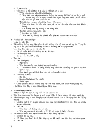 5
 T1 mờ ở mỏm.
 Tiếng thổi: có thể xuất hiện 1, 2 hoặc cả 3 tiếng bệnh lý sau:
 TTT ở mỏm thường gặp nhất với đặc điểm:
 Tiếng thổi trong viêm tim đợt đầu thường nhẹ: cường độ 2/6 - 3/6, lan nhẹ ra nách.
 TTT thường thay đổi cường độ, âm sắc hàng ngày, hàng tuần và có khi mất hẳn do
tiến triển của quá trình viêm van tim.
 Thổi giữa tâm trương ở mỏm (tiếng Carey - Coombs):
 Xuất hiện do cơ tim giãn, dây chằng và cột van căng đột ngột trong thời kì tâm
trương.
 Khi có tiếng thổi này thường là tiên lượng xấu.
 Thổi tâm trương ở liên sườn 3 trái:
 Do viêm van ĐMC.
 Tiếng thổi này thường tồn tại vĩnh viễn, gây nên hở van ĐMC mạn tính.
b) Viêm cơ tim - nội tâm mạc:
 Là thể hay gặp nhất.
 Triệu chứng thường nặng. Bao gồm các triệu chứng viêm nội tâm mạc và suy tim. Trong đó,
suy tim là hậu quả của các tổn thương cơ tim và hệ thống TK tự động của tim.
 Lâm sàng: biểu hiện suy tim tuỳ mức độ:
 Trẻ mệt nhiều, khó thở khi gắng sức hay liên tục.
 Tím nhẹ ngoại biên.
 Đái ít, vã mồ hôi. HA hạ thấp.
 Thực thể:
 Triệu chứng tim:
 Diện tim to.
 Tiếng tim mờ nhẹ trong trường hợp suy tim nặng.
 TTT ở mỏm và ổ van 2 lá (tiếng thổi cơ năng - thực thể do buồng tim giãn và do viêm
nội tâm mạc).
 Nhịp nhanh ngựa phi hoặc loạn nhịp (do rối loạn dẫn truyền).
 Tình trạng ứ huyết:
 Phù tím.
 Gan to-phản hồi gan TM cổ nổi.
 Phổi ứ huyết.
 Có thể có shock tim do rối loạn nhịp tim (cơn nhịp nhanh, cơn Stock-Adam, rung nhĩ).
 Nếu không được điều trị sớm, bệnh nhân có thể tử vong.
c) Viêm màng ngoài tim:
 Ít khi xuất hiện đơn độc, thường phối hợp với viêm cơ tim.
 Tràn dịch màng ngoài tim thường ít, khỏi không để lại di chứng như co thắt màng ngoài tim.
 Triệu chứng cơ năng và toàn thân phụ thuộc vào mức độ tràn dịch và tình trạng viêm tim. Thông
thường:
 Cơ năng: một số BN có cảm giác đau nhói vùng ngực trái hoặc trước tim. Đau khi hít sâu,
ho, thay đổi tư thế.
 Thực thể:
 Tiếng tim: bình thường hoặc hơi mờ.
 Tiếng cọ màng ngoài tim: nghe rõ dọc bờ trái xương ức hoặc ở đáy tim.
 Khi tràn dịch nhiều phối hợp với viêm tim sẽ triệu chứng suy tim:
 Khó thở, tím tái, phù.
 HA tối đa giảm, huyết áp tối thiểu tăng, áp lực tĩnh mạch trung tâm tăng, mạch đảo ngược.
 Thực thể:
 
