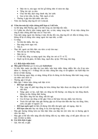 6
 Diện tim to, nửa ngực trái hơi gồ không nhìn rõ mỏm tim đập.
 Tiếng tim mờ, xa xăm.
 Chọc hút thấy dịch vàng chanh nhẹ, hơi sánh.
 Gan to hơi chắc, ấn đau. Tĩnh mạch cổ nổi.
 Thường ít gặp tràn dịch nhiều như trên.
 Viêm tim thường đáp ứng tốt với Corticoid.
d) Viêm tim toàn bộ: triệu chứng phối hợp cả 3 thể trên
 Là thể nặng nhất.Thường gặp ở trẻ nhỏ trong các đợt thấp tiến triển.
 Cả 3 phần tim đều bị viêm (màng ngoài tim, cơ tim, màng trong tim)  các triệu chứng lâm
sàng là triệu chứng phối hợp của cả 3 loại trên.
 Tràn dịch màng ngoài tim thường ở mức độ nhẹ đến vừa, đáp ứng tốt với điều trị kháng viêm,
không để lại di chứng viêm màng ngoài tim mạn tính, co thắt.
 Cơ năng:
 Trẻ khó thở nhiều, liên tục.
 Đau nặng trước ngực trái.
 Tiểu ít.
 Thực thể: ngoài các biểu hiện của viêm cơ nội tâm mạc:
 Mức độ suy tim thường nặng.
 Diện tim to.
 Có thể thấy tiếng cọ màng ngoài tim, tiếng tim mờ cả T1 và T2.
 Huyết áp tối đa giảm, tối thiểu tăng, mạch đảo, áp lực TM trung tâm tăng.
4.3. Biểu hiện thần kinh:
a) Múa giật (Chorée): gọi là múa giật Sydenham:
 Là biểu hiện muộn của thấp tim (sau nhiều tuần hoặc nhiều tháng nhiễm liên cầu β tan máu
nhóm A - thường từ 3 - 6 tháng) khi các triệu chứng lâm sàng và xét nghiệm của bệnh thấp tim
đã trở về bình thường.
 Là tổn thương ngoại tháp, cơ năng, không để lại di chứng do tổn thương thần kinh trung ương:
các nhân xám dưới vỏ.
 Thường gặp ở trẻ gái.
 Biểu hiện 3 nhóm triệu chứng xuất hiện từ từ:
 Rối loạn vận động:
 Nhẹ: vụng về, phối hợp động tác kém, không thực hiện được các động tác tinh tế (viết
chữ xấu).
 Nặng: giảm cơ lực, xuất hiện các động tác bất thường: các động tác vận động nhanh,
không tự chủ, không định hướng.
 Đặc điểm: tăng khi xúc động, mất khi ngủ.
 Các rối loạn vận động có thể gặp 2 bên cơ thể hoặc bên này nhiều hơn bên kia.
 Trước khi xuất hiện múa giật thường gặp các rối loạn tâm thần như hay xúc động, khóc,
cười, cáu giận vô nguyên cớ.
 Rối loạn ngôn ngữ: trẻ hiểu tốt nhưng khó diễn đạt ngôn ngữ, nói ngọng, nhại từ.
 Rối loạn cảm xúc: hay xúc động, lo âu, kém tập trung chú ý.
 Múa giật thường không kèm các biểu hiện khác của thấp tim (trừ viêm tim và thường gặp là
viêm tim nhẹ).
 Múa giật có thể tiến triển nặng dần nếu không điều trị, tuy nhiên cũng có thể giảm dần sau vài
tuần rồi khỏi tự nhiên.
b) Các biểu hiện ít gặp:
 Liệt, hôn mê, co giật.
 