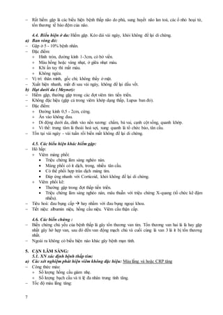 7
 Rất hiếm gặp là các biểu hiện bệnh thấp não do phù, sung huyết não lan toả, các ổ nhỏ hoại tử,
tổn thương tế bào đệm của não.
4.4. Biểu hiện ở da: Hiếm gặp. Kéo dài vài ngày, khỏi không để lại di chứng.
a) Ban vòng đỏ:
 Gặp ở 5 - 10% bệnh nhân.
 Đặc điểm:
 Hình tròn, đường kính 1-3cm, có bờ viền.
 Màu hồng hoặc vàng nhạt, ở giữa nhạt màu.
 Khi ấn tay thì mất màu.
 Không ngứa.
 Vị trí: thân mình, gốc chi; không thấy ở mặt.
 Xuất hiện nhanh, mất đi sau vài ngày, không để lại dấu vết.
b) Hạt dưới da ( Meynet):
 Hiếm gặp, thường gặp trong các đợt viêm tim tiến triển.
 Không đặc hiệu (gặp cả trong viêm khớp dạng thấp, Lupus ban đỏ).
 Đặc điểm:
 Đường kính 0,5 - 2cm, cứng.
 Ấn vào không đau.
 Di động dưới da, dính vào nền xương: chẩm, bả vai, cạnh cột sống, quanh khớp.
 Vi thể: trung tâm là thoái hoá sợi, xung quanh là tổ chức bào, tân cầu.
 Tồn tại vài ngày - vài tuần rồi biến mất không để lại di chứng.
4.5. Các biểu hiện khác hiếm gặp:
 Hô hấp:
 Viêm màng phổi:
 Triệu chứng lâm sàng nghèo nàn.
 Màng phổi có ít dịch, trong, nhiều tân cầu.
 Có thể phối hợp tràn dịch màng tim.
 Đáp ứng nhanh với Corticoid, khỏi không để lại di chứng.
 Viêm phổi kẽ:
 Thường gặp trong đợt thấp tiến triển.
 Triệu chứng lâm sàng nghèo nàn, mâu thuẫn với triệu chứng X-quang (tổ chức kẽ đậm
nhiều).
 Tiêu hoá: đau bụng cấp  hay nhầm với đau bụng ngoại khoa.
 Tiết niệu: albumin niệu, hồng cầu niệu. Viêm cầu thận cấp.
4.6. Các biến chứng :
 Biến chứng chủ yếu của bệnh thấp là gây tổn thương van tim. Tổn thương van hai lá là hay gặp
nhất gây hở hẹp van, sau đó đến van động mạch chủ và cuối cùng là van 3 lá ít bị tổn thương
nhất.
 Ngoài ra không có biểu hiện nào khác gây bệnh mạn tính.
5. CẬN LÂM SÀNG:
5.1. XN xác định bệnh thấp tim:
a) Các xét nghiệm phát hiện viêm không đặc hiệu: Máu lắng và hoặc CRP tăng
 Công thức máu:
 Số lượng hồng cầu giảm nhẹ.
 Số lượng bạch cầu và tỉ lệ đa nhân trung tính tăng.
 Tốc độ máu lắng tăng:
 
