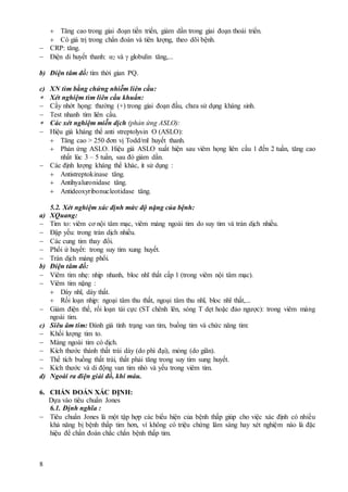 8
 Tăng cao trong giai đoạn tiến triển, giảm dần trong giai đoạn thoái triển.
 Có giá trị trong chẩn đoán và tiên lượng, theo dõi bệnh.
 CRP: tăng.
 Điện di huyết thanh: α2 và  globulin tăng,...
b) Điện tâm đồ: tìm thời gian PQ.
c) XN tìm bằng chứng nhiễm liên cầu:
 Xét nghiệm tìm liên cầu khuẩn:
 Cấy nhớt họng: thường (+) trong giai đoạn đầu, chưa sử dụng kháng sinh.
 Test nhanh tìm liên cầu.
 Các xét nghiệm miễn dịch (phản ứng ASLO):
 Hiệu giá kháng thể anti streptolysin O (ASLO):
 Tăng cao > 250 đơn vị Todd/ml huyết thanh.
 Phản ứng ASLO. Hiệu giá ASLO xuất hiện sau viêm họng liên cầu 1 đến 2 tuần, tăng cao
nhất lúc 3 – 5 tuần, sau đó giảm dần.
 Các định lượng kháng thể khác, ít sử dụng :
 Antistreptokinase tăng.
 Antihyaluronidase tăng.
 Antideoxyribonucleotidase tăng.
5.2. Xét nghiệm xác định mức độ nặng của bệnh:
a) XQuang:
 Tim to: viêm cơ nội tâm mạc, viêm màng ngoài tim do suy tim và tràn dịch nhiều.
 Đập yếu: trong tràn dịch nhiều.
 Các cung tim thay đổi.
 Phổi ứ huyết: trong suy tim xung huyết.
 Tràn dịch màng phổi.
b) Điện tâm đồ:
 Viêm tim nhẹ: nhịp nhanh, bloc nhĩ thất cấp 1 (trong viêm nội tâm mạc).
 Viêm tim nặng :
 Dày nhĩ, dày thất.
 Rối loạn nhịp: ngoại tâm thu thất, ngoại tâm thu nhĩ, bloc nhĩ thất,...
 Giảm điện thế, rối loạn tái cực (ST chênh lên, sóng T dẹt hoặc đảo ngược): trong viêm màng
ngoài tim.
c) Siêu âm tim: Đánh giá tình trạng van tim, buồng tim và chức năng tim:
 Khối lượng tim to.
 Màng ngoài tim có dịch.
 Kích thước thành thất trái dày (do phì đại), mỏng (do giãn).
 Thể tích buồng thất trái, thất phải tăng trong suy tim sung huyết.
 Kích thước và di động van tim nhỏ và yếu trong viêm tim.
d) Ngoài ra điện giải đồ, khí máu.
6. CHẨN ĐOÁN XÁC ĐỊNH:
Dựa vào tiêu chuẩn Jones
6.1. Định nghĩa :
 Tiêu chuẩn Jones là một tập hợp các biểu hiện của bệnh thấp giúp cho việc xác định có nhiều
khả năng bị bệnh thấp tim hơn, vì không có triệu chứng lâm sàng hay xét nghiệm nào là đặc
hiệu để chẩn đoán chắc chắn bệnh thấp tim.
 
