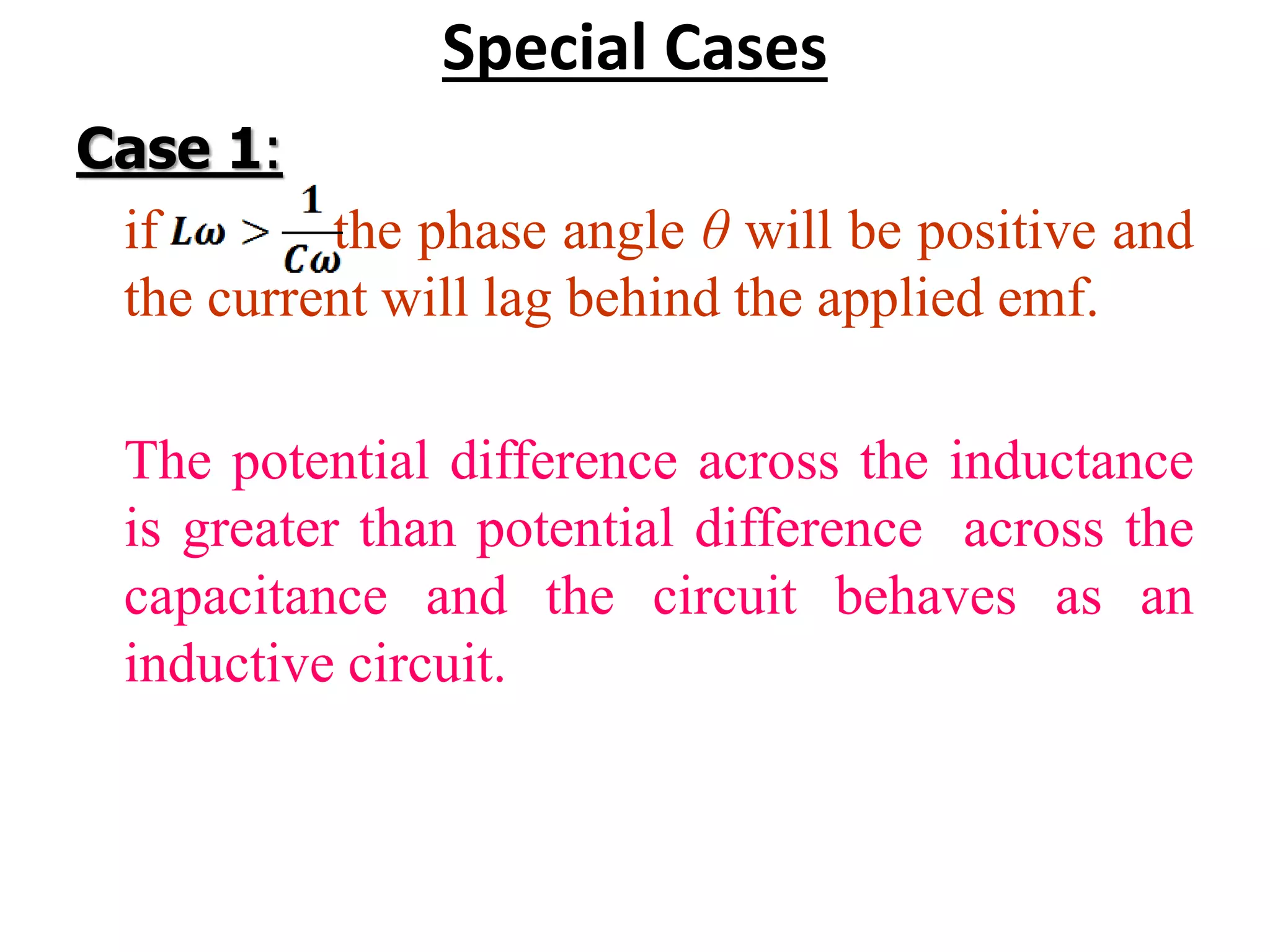 Special Cases
Case 1:
if the phase angle θ will be positive and
the current will lag behind the applied emf.
The potential difference across the inductance
is greater than potential difference across the
capacitance and the circuit behaves as an
inductive circuit.
 