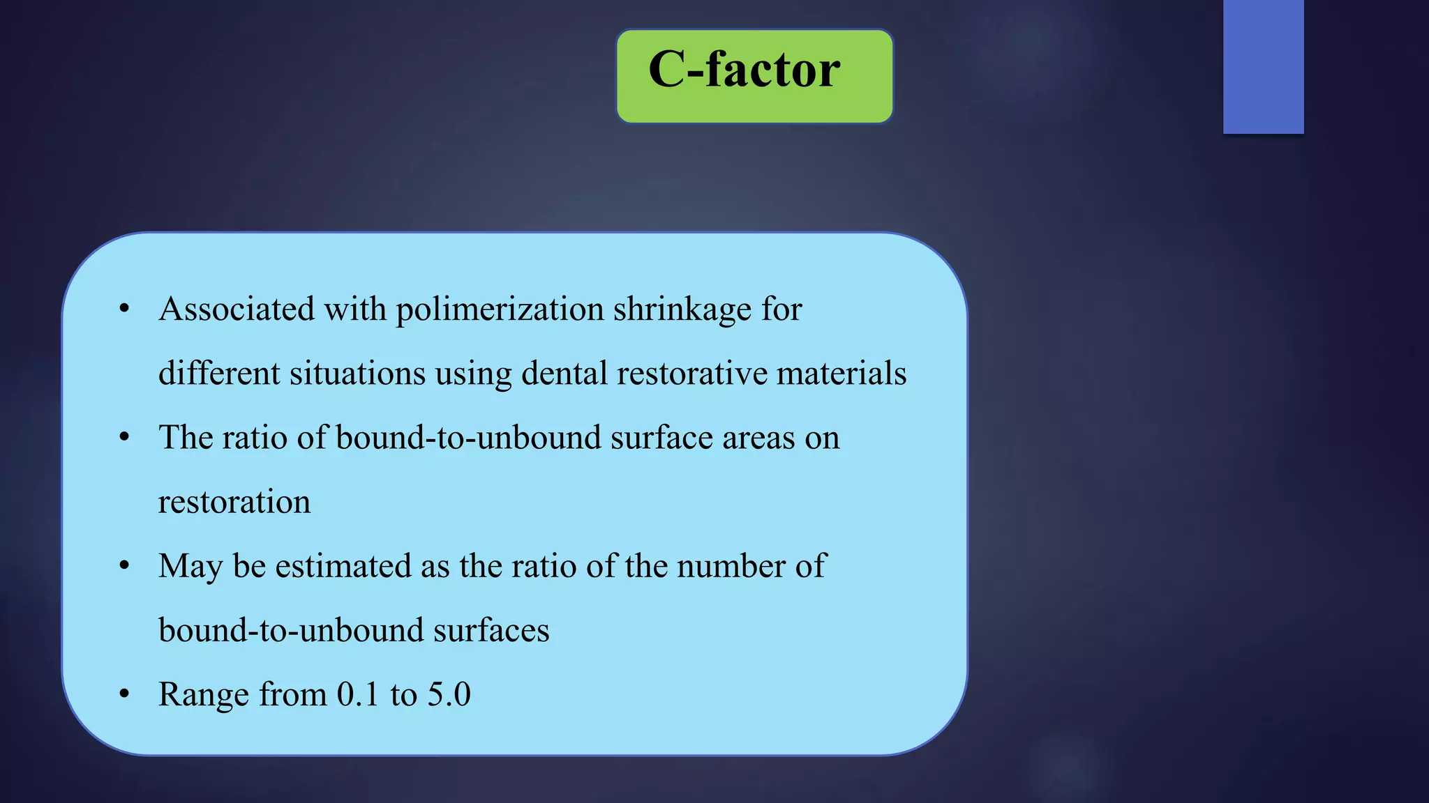 • Associated with polimerization shrinkage for
different situations using dental restorative materials
• The ratio of bound-to-unbound surface areas on
restoration
• May be estimated as the ratio of the number of
bound-to-unbound surfaces
• Range from 0.1 to 5.0
C-factor
 