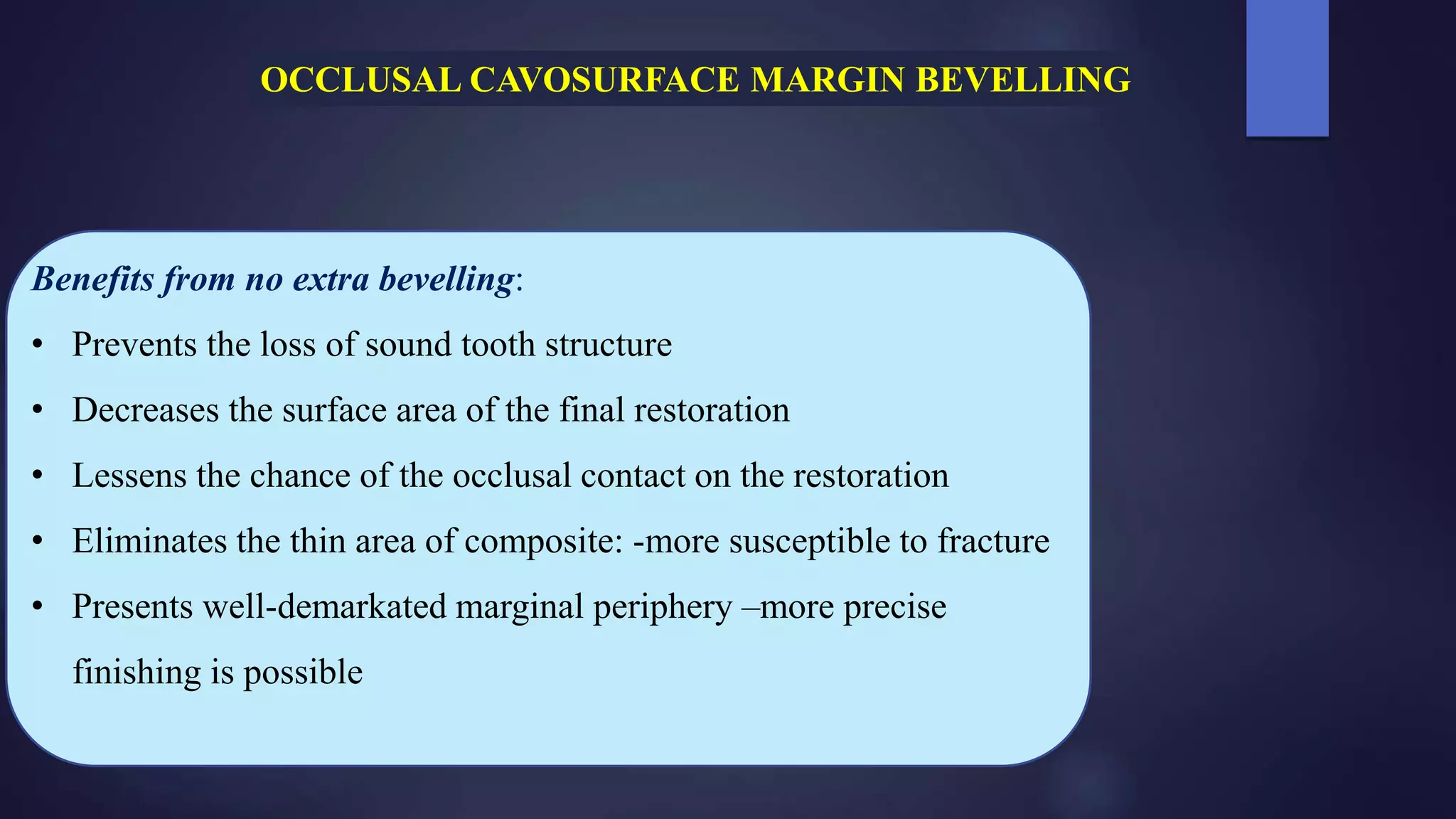 Benefits from no extra bevelling:
• Prevents the loss of sound tooth structure
• Decreases the surface area of the final restoration
• Lessens the chance of the occlusal contact on the restoration
• Eliminates the thin area of composite: -more susceptible to fracture
• Presents well-demarkated marginal periphery –more precise
finishing is possible
OCCLUSAL CAVOSURFACE MARGIN BEVELLING
 