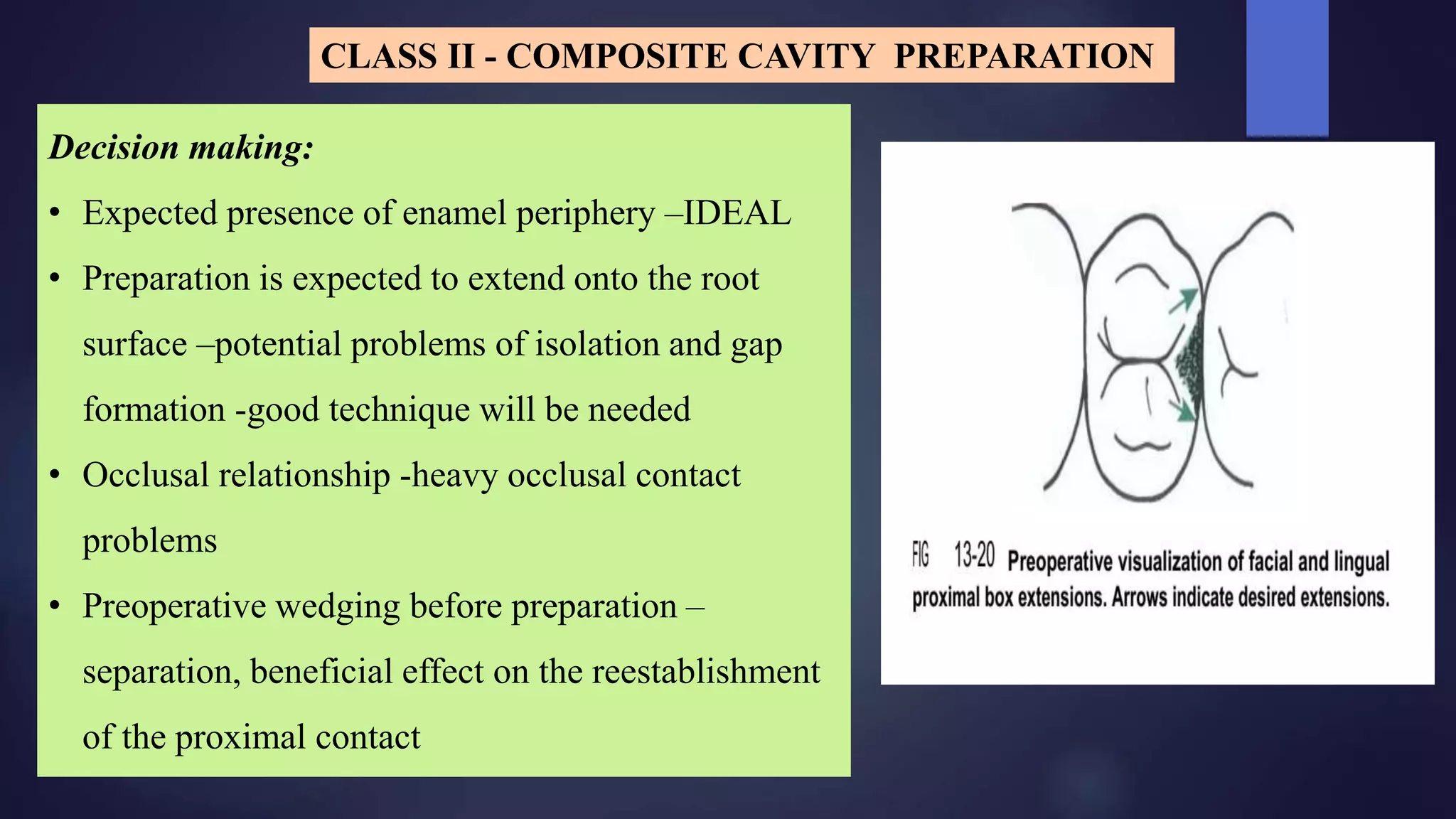 Decision making:
• Expected presence of enamel periphery –IDEAL
• Preparation is expected to extend onto the root
surface –potential problems of isolation and gap
formation -good technique will be needed
• Occlusal relationship -heavy occlusal contact
problems
• Preoperative wedging before preparation –
separation, beneficial effect on the reestablishment
of the proximal contact
CLASS II - COMPOSITE CAVITY PREPARATION
 