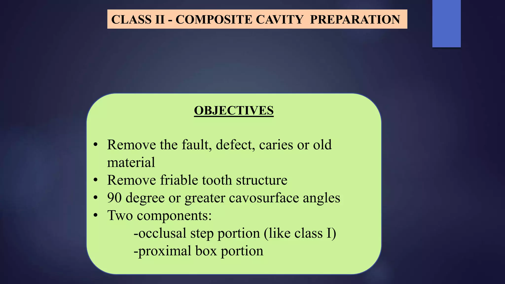 OBJECTIVES
• Remove the fault, defect, caries or old
material
• Remove friable tooth structure
• 90 degree or greater cavosurface angles
• Two components:
-occlusal step portion (like class I)
-proximal box portion
CLASS II - COMPOSITE CAVITY PREPARATION
 