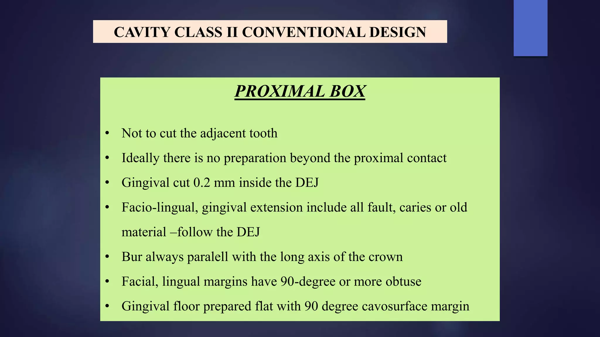 PROXIMAL BOX
• Not to cut the adjacent tooth
• Ideally there is no preparation beyond the proximal contact
• Gingival cut 0.2 mm inside the DEJ
• Facio-lingual, gingival extension include all fault, caries or old
material –follow the DEJ
• Bur always paralell with the long axis of the crown
• Facial, lingual margins have 90-degree or more obtuse
• Gingival floor prepared flat with 90 degree cavosurface margin
CAVITY CLASS II CONVENTIONAL DESIGN
 