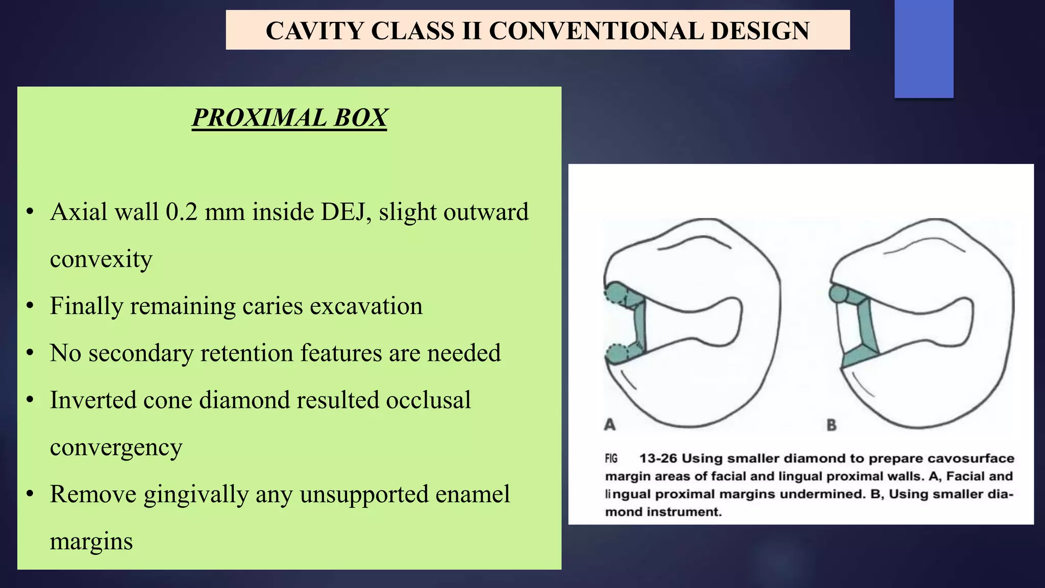PROXIMAL BOX
• Axial wall 0.2 mm inside DEJ, slight outward
convexity
• Finally remaining caries excavation
• No secondary retention features are needed
• Inverted cone diamond resulted occlusal
convergency
• Remove gingivally any unsupported enamel
margins
CAVITY CLASS II CONVENTIONAL DESIGN
 
