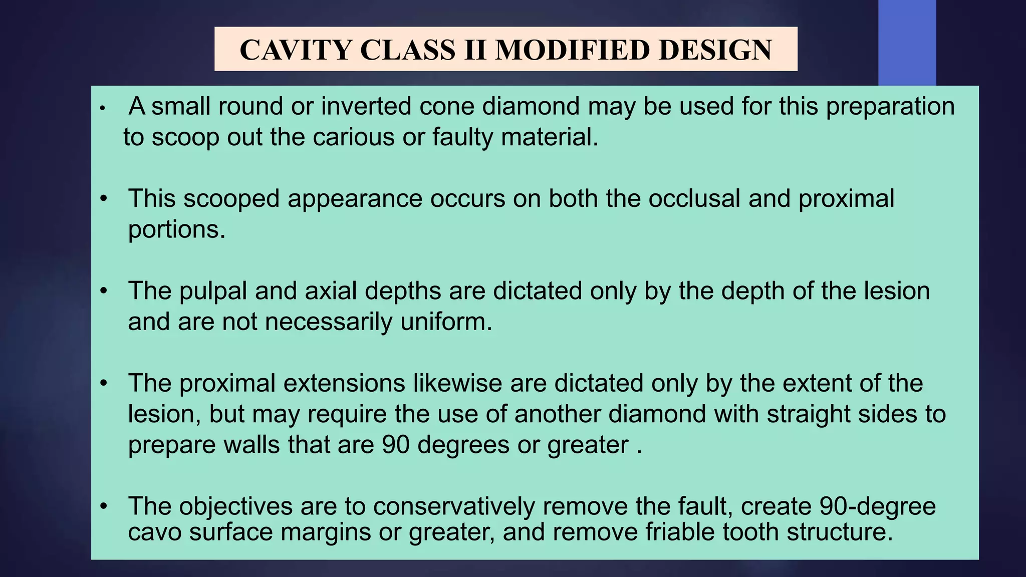 • A small round or inverted cone diamond may be used for this preparation
to scoop out the carious or faulty material.
• This scooped appearance occurs on both the occlusal and proximal
portions.
• The pulpal and axial depths are dictated only by the depth of the lesion
and are not necessarily uniform.
• The proximal extensions likewise are dictated only by the extent of the
lesion, but may require the use of another diamond with straight sides to
prepare walls that are 90 degrees or greater .
• The objectives are to conservatively remove the fault, create 90-degree
cavo surface margins or greater, and remove friable tooth structure.
CAVITY CLASS II MODIFIED DESIGN
 