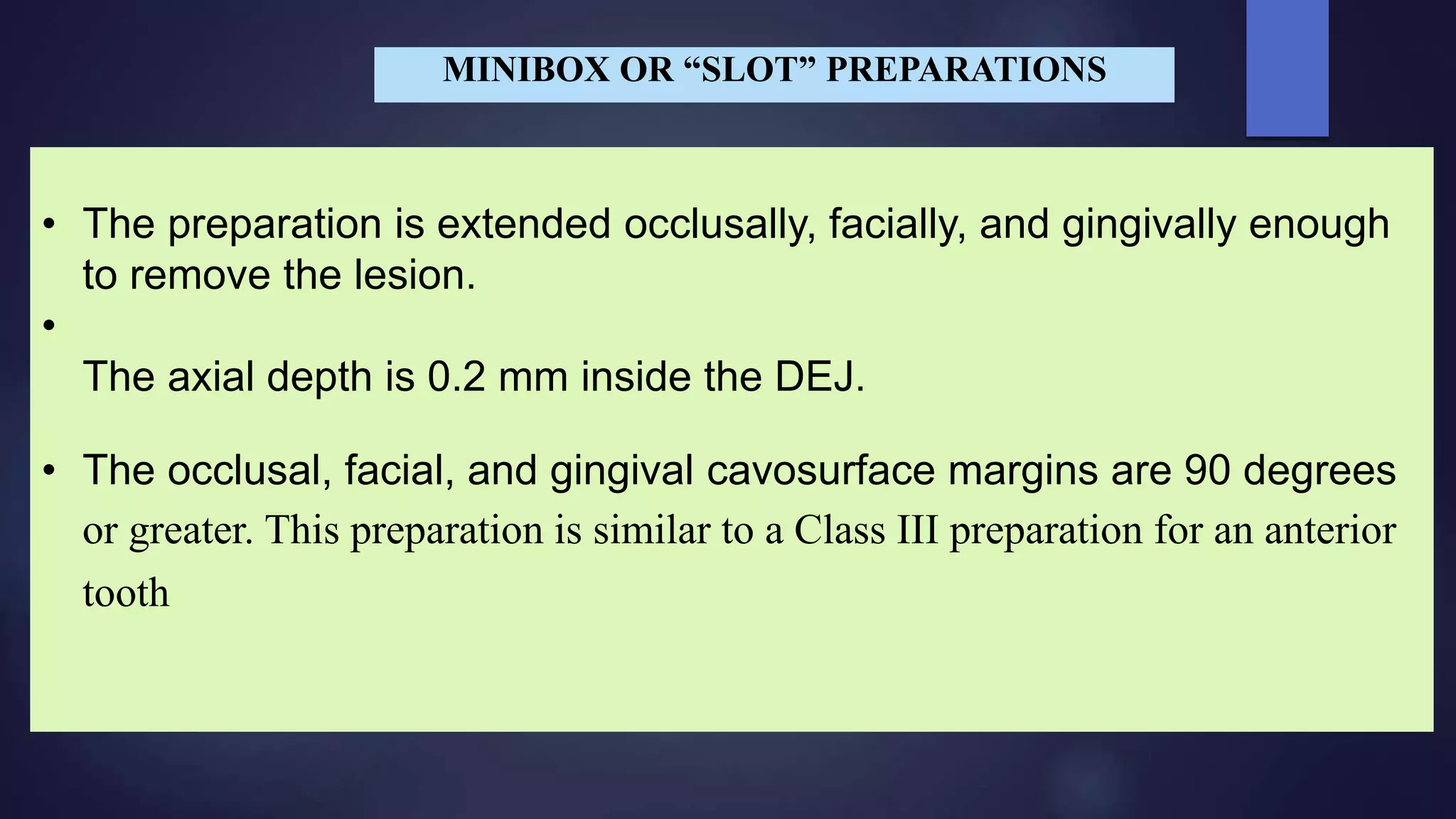 • The preparation is extended occlusally, facially, and gingivally enough
to remove the lesion.
•
The axial depth is 0.2 mm inside the DEJ.
• The occlusal, facial, and gingival cavosurface margins are 90 degrees
or greater. This preparation is similar to a Class III preparation for an anterior
tooth
MINIBOX OR “SLOT” PREPARATIONS
 
