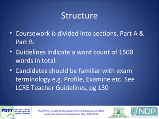 The PDST is funded by the Department of Education and Skills
under the National Development Plan, 2007-2013
Structure
• Coursework is divided into sections, Part A &
Part B.
• Guidelines indicate a word count of 1500
words in total.
• Candidates should be familiar with exam
terminology e.g. Profile, Examine etc. See
LCRE Teacher Guidelines, pg 130
 