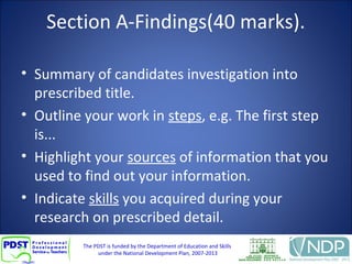 The PDST is funded by the Department of Education and Skills
under the National Development Plan, 2007-2013
Section A-Findings(40 marks).
• Summary of candidates investigation into
prescribed title.
• Outline your work in steps, e.g. The first step
is...
• Highlight your sources of information that you
used to find out your information.
• Indicate skills you acquired during your
research on prescribed detail.
 