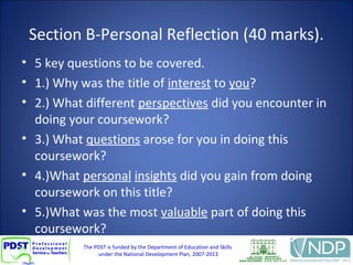 The PDST is funded by the Department of Education and Skills
under the National Development Plan, 2007-2013
Section B-Personal Reflection (40 marks).
• 5 key questions to be covered.
• 1.) Why was the title of interest to you?
• 2.) What different perspectives did you encounter in
doing your coursework?
• 3.) What questions arose for you in doing this
coursework?
• 4.)What personal insights did you gain from doing
coursework on this title?
• 5.)What was the most valuable part of doing this
coursework?
 