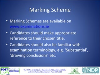 The PDST is funded by the Department of Education and Skills
under the National Development Plan, 2007-2013
Marking Scheme
• Marking Schemes are available on
www.examinations.ie
• Candidates should make appropriate
reference to their chosen title.
• Candidates should also be familiar with
examination terminology, e.g. ‘Substantial’,
‘drawing conclusions’ etc.
 