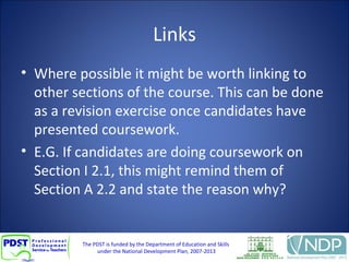The PDST is funded by the Department of Education and Skills
under the National Development Plan, 2007-2013
Links
• Where possible it might be worth linking to
other sections of the course. This can be done
as a revision exercise once candidates have
presented coursework.
• E.G. If candidates are doing coursework on
Section I 2.1, this might remind them of
Section A 2.2 and state the reason why?
 