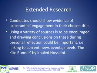 The PDST is funded by the Department of Education and Skills
under the National Development Plan, 2007-2013
Extended Research
• Candidates should show evidence of
‘substantial’ engagement in their chosen title.
• Using a variety of sources is to be encouraged
and drawing conclusions on these during
personal reflection could be important, i.e
linking to current news events, novels ‘The
Kite Runner’ by Khaled Hosseini
 