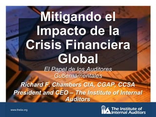 Mitigando el Impacto de la Crisis Financiera GlobalEl Papel de los Auditores Gubernamentales Richard F. Chambers CIA, CGAP, CCSA President and CEO – The Institute of Internal Auditors 
