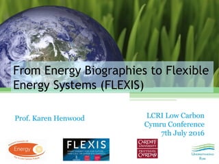 From Energy Biographies to Flexible
Energy Systems (FLEXIS)
Prof. Karen Henwood LCRI Low Carbon
Cymru Conference
7th July 2016
 