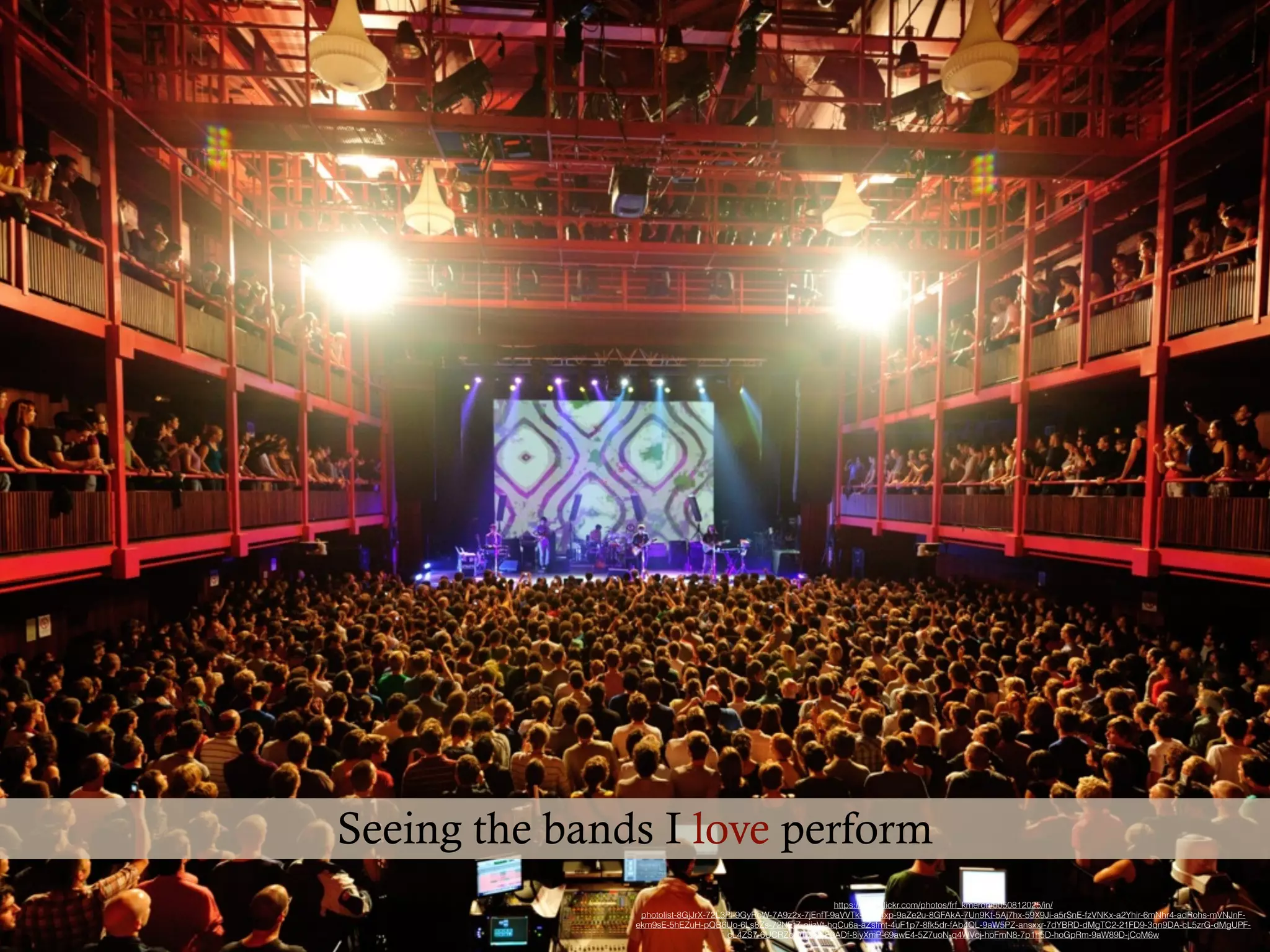 https://www.ﬂickr.com/photos/frf_kmeron/5050812025/in/
photolist-8GjJrX-72L3Pi-9GyRcW-7A9z2x-7jEnfT-9aVVTk-8me4xp-9aZe2u-8GFAkA-7Un9Kt-5Aj7hx-59X9Ji-a5rSnE-fzVNKx-a2Yhir-6mNhr4-adRohs-mVNJnF-
ekm9sE-5hEZuH-pQB6Uo-6Ls8Zs-72NEtZ-oiizVt-hqCu6a-aZsfmt-4uF1p7-8fk5dr-fAb4QL-9aW5PZ-ansxxr-7dYBRD-dMgTC2-21FD9-3qn9DA-cL5zrG-dMgUPF-
cL4ZS7-6UCRZc-9Tjza2-E9ADf-8iyXmP-69awE4-5Z7uoN-q4WVcj-hoFmN8-7p1n5D-hoGpRm-9aW89D-jCoM6w
Seeing the bands I love perform
 