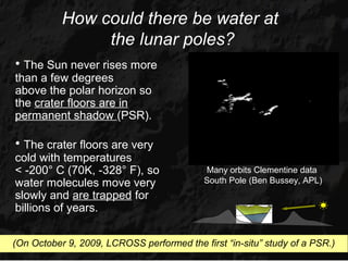 How could there be water at
                the lunar poles?
• The Sun never rises more
than a few degrees
above the polar horizon so
the crater floors are in
permanent shadow (PSR).

• The crater floors are very
cold with temperatures
< -200° C (70K, -328° F), so               Many orbits Clementine data
water molecules move very                  South Pole (Ben Bussey, APL)
slowly and are trapped for
billions of years.


(On October 9, 2009, LCROSS performed the first “in-situ” study of a PSR.)
 