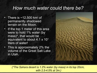 How much water could there be?
• There is ~12,500 km2 of
  permanently shadowed
  terrain on the Moon.
• If the top 1 meter of this area
  were to hold 1% water (by
  mass)*, that would be
  equivalent to about 4.1 x 1011
  liters of water!
• This is approximately 2% the
  volume of the Great Salt Lake
  in Utah.


     (*The Sahara desert is 1.2% water (by mass) in its top 20cm,
                        with 2.5-4.5% at 3m.)
 
