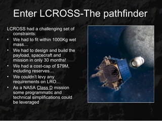 Enter LCROSS-The pathfinder
LCROSS had a challenging set of
  constraints:
• We had to fit within 1000Kg wet
  mass…
• We had to design and build the
  payload, spacecraft and
  mission in only 30 months!
• We had a cost-cap of $79M,
  including reserves…
• We couldn’t levy any
  requirements on LRO…
• As a NASA Class D mission
  some programmatic and
  technical simplifications could
  be leveraged
 