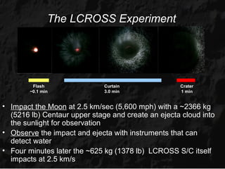 The LCROSS Experiment




         Flash                Curtain               Crater
        ~0.1 min              3.0 min               1 min


• Impact the Moon at 2.5 km/sec (5,600 mph) with a ~2366 kg
  (5216 lb) Centaur upper stage and create an ejecta cloud into
  the sunlight for observation
• Observe the impact and ejecta with instruments that can
  detect water
• Four minutes later the ~625 kg (1378 lb) LCROSS S/C itself
  impacts at 2.5 km/s
 