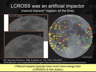LCROSS was an artificial impactor
                    (natural impacts* happen all the time)




Ref: Montañés-Rodríguez, Pallé, & Goode, AJ, 134, 1145-1149 (2007)
NASA Marshall Lunar Impact Monitoring Program http://www.nasa.gov/centers/marshall/news/lunar/

            (*Natural impacts typically have much more energy than
                           LCROSS’s 6-7e9 Joules.)
 