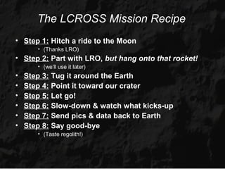 The LCROSS Mission Recipe
• Step 1: Hitch a ride to the Moon
       • (Thanks LRO)
• Step 2: Part with LRO, but hang onto that rocket!
       • (we’ll use it later)
•   Step 3: Tug it around the Earth
•   Step 4: Point it toward our crater
•   Step 5: Let go!
•   Step 6: Slow-down & watch what kicks-up
•   Step 7: Send pics & data back to Earth
•   Step 8: Say good-bye
       • (Taste regolith!)
 