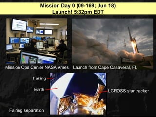 Mission Day 0 (09-169; Jun 18)
                     Launch! 5:32pm EDT




Mission Ops Center NASA Ames Launch from Cape Canaveral, FL

             Fairing

             Earth                           LCROSS star tracker



 Fairing separation
 