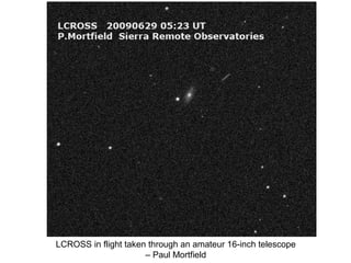 LCROSS in flight taken through an amateur 16-inch telescope
                      – Paul Mortfield
 