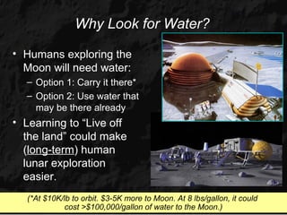 Why Look for Water?

• Humans exploring the
  Moon will need water:
  – Option 1: Carry it there*
  – Option 2: Use water that
    may be there already
• Learning to “Live off
  the land” could make
  (long-term) human
  lunar exploration
  easier.
  (*At $10K/lb to orbit. $3-5K more to Moon. At 8 lbs/gallon, it could
             cost >$100,000/gallon of water to the Moon.)
 