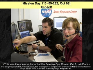 Mission Day 113 (09-282; Oct 09)
                                        Impact!




   (This was the scene of Impact at the Science Ops Center, Oct 9, ~4:30am.)
Tony Colaprete (black shirt), reviews live data, Kim Ennico (maroon shirt) on voice command to MOS to command camera
                         change request based on live data analysis by Tony & Kim (on the fly).
 
