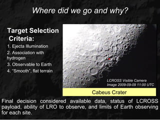 Where did we go and why?

  Target Selection
  Criteria:
  1. Ejecta Illumination
  2. Association with
  hydrogen                                  •
  3. Observable to Earth
  4. “Smooth”, flat terrain

                                           LCROSS Visible Camera
                                           Image 2009-09-09 11:00 UTC

                                     Cabeus Crater
Final decision considered available data, status of LCROSS
payload, ability of LRO to observe, and limits of Earth observing
for each site.
 