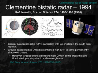 Controversial: ice or rough terrain?

    Clementine bistatic radar – 1994
           Ref: Nozette, S. et al. Science 274, 1495-1498 (1996)




•   Circular polarization ratio (CPR) consistent with ice crystals in the south polar
    regolith.
•   Ground-based studies (Arecibo) confirmed high-CPR in some permanently-
    shadowed craters.
     – However, Arecibo scans also found high-CPR in some areas that are
        illuminated, probably due to surface roughness.
      Ref: Stacy, N. et al. Science, 276, 1527-1530 (1997)
 