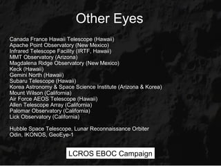 Other Eyes
Canada France Hawaii Telescope (Hawaii)
Apache Point Observatory (New Mexico)
Infrared Telescope Facility (IRTF, Hawaii)
MMT Observatory (Arizona)
Magdalena Ridge Observatory (New Mexico)
Keck (Hawaii)
Gemini North (Hawaii)
Subaru Telescope (Hawaii)
Korea Astronomy & Space Science Institute (Arizona & Korea)
Mount Wilson (California)
Air Force AEOS Telescope (Hawaii)
Allen Telescope Array (California)
Palomar Observatory (California)
Lick Observatory (California)

Hubble Space Telescope, Lunar Reconnaissance Orbiter
Odin, IKONOS, GeoEye-1


                      LCROS EBOC Campaign
 