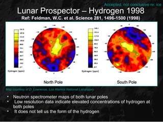 Accepted, not conclusive re: ice
       Lunar Prospector – Hydrogen 1998
          Ref: Feldman, W.C. et al. Science 281, 1496-1500 (1998)




Map courtesy of D. Lawrence, Los Alamos National Laboratory.

•    Neutron spectrometer maps of both lunar poles
•    Low resolution data indicate elevated concentrations of hydrogen at
     both poles
•    It does not tell us the form of the hydrogen
 