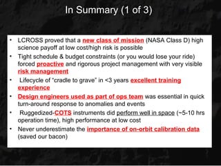In Summary (1 of 3)

•   LCROSS proved that a new class of mission (NASA Class D) high
    science payoff at low cost/high risk is possible
•   Tight schedule & budget constraints (or you would lose your ride)
    forced proactive and rigorous project management with very visible
    risk management
•    Lifecycle of “cradle to grave” in <3 years excellent training
    experience
•   Design engineers used as part of ops team was essential in quick
    turn-around response to anomalies and events
•    Ruggedized-COTS instruments did perform well in space (~5-10 hrs
    operation time), high performance at low cost
•   Never underestimate the importance of on-orbit calibration data
    (saved our bacon)
 