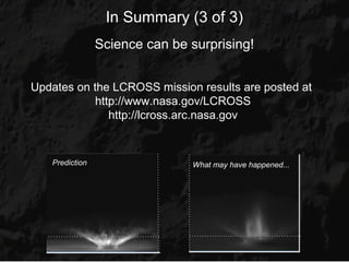 In Summary (3 of 3)
                Science can be surprising!


Updates on the LCROSS mission results are posted at
            http://www.nasa.gov/LCROSS
               http://lcross.arc.nasa.gov


   Prediction                  What may have happened...
 