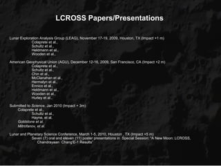 LCROSS Papers/Presentations

Lunar Exploration Analysis Group (LEAG), November 17-19, 2009, Houston, TX (Impact +1 m)
             Colaprete et al.,
             Schultz et al.,
             Heldmann et al.,
             Wooden et al.,

American Geophysical Union (AGU), December 12-16, 2009, San Francisco, CA (Impact +2 m)
           Colaprete et al.,
           Schultz et al.,
           Chin et al.,
           McClanahan et al.,
           Hermalyn et al.,
           Ennico et al.,
           Heldmann et al.,
           Wooden et al.,
           Hurley et al.,

Submitted to Science, Jan 2010 (Impact + 3m)
    Colaprete et al.,
             Schultz et al.,
             Hayne, et al.
    Goldstone et al.
    Mitrofanov, et al.

Lunar and Planetary Science Conference, March 1-5, 2010, Houston , TX (Impact +5 m)
             Seven (7) oral and eleven (11) poster presentations in Special Session: “A New Moon: LCROSS,
                Chandrayaan Chang'E-1 Results”
 