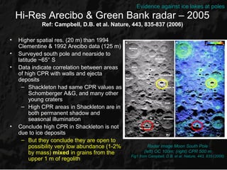Evidence against ice lakes at poles
    Hi-Res Arecibo & Green Bank radar – 2005
             Ref: Campbell, D.B. et al. Nature, 443, 835-837 (2006)

•   Higher spatial res. (20 m) than 1994
    Clementine & 1992 Arecibo data (125 m)
•   Surveyed south pole and nearside to
    latitude ~65° S
•   Data indicate correlation between areas
    of high CPR with walls and ejecta
    deposits
      – Shackleton had same CPR values as
         Schomberger A&G, and many other
         young craters
      – High CPR areas in Shackleton are in
         both permanent shadow and
         seasonal illumination
•   Conclude high CPR in Shackleton is not
    due to ice deposits
      – But they conclude they are open to
         possibility very low abundance (1-2%            Radar image Moon South Pole
         by mass) mixed in grains from the             (left) OC 100m; (right) CPR 500 m
                                                Fig1 from Campbell, D.B. et al. Nature, 443, 835 (2006)
         upper 1 m of regolith
 