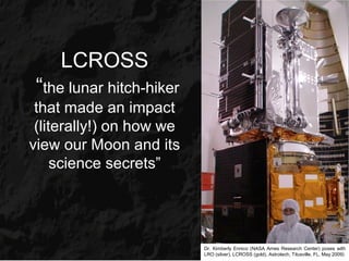 LCROSS
 “the lunar hitch-hiker
 that made an impact
 (literally!) on how we
view our Moon and its
     science secrets”




                          Dr. Kimberly Ennico (NASA Ames Research Center) poses with
                          LRO (silver), LCROSS (gold), Astrotech, Titusville, FL, May 2009)
 
