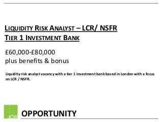 LIQUIDITY RISK ANALYST – LCR/ NSFR
TIER 1 INVESTMENT BANK
£60,000-£80,000
plus benefits & bonus
Liquidity risk analyst vacancy with a tier 1 investment bank based in London with a focus
on LCR / NSFR.

OPPORTUNITY

 