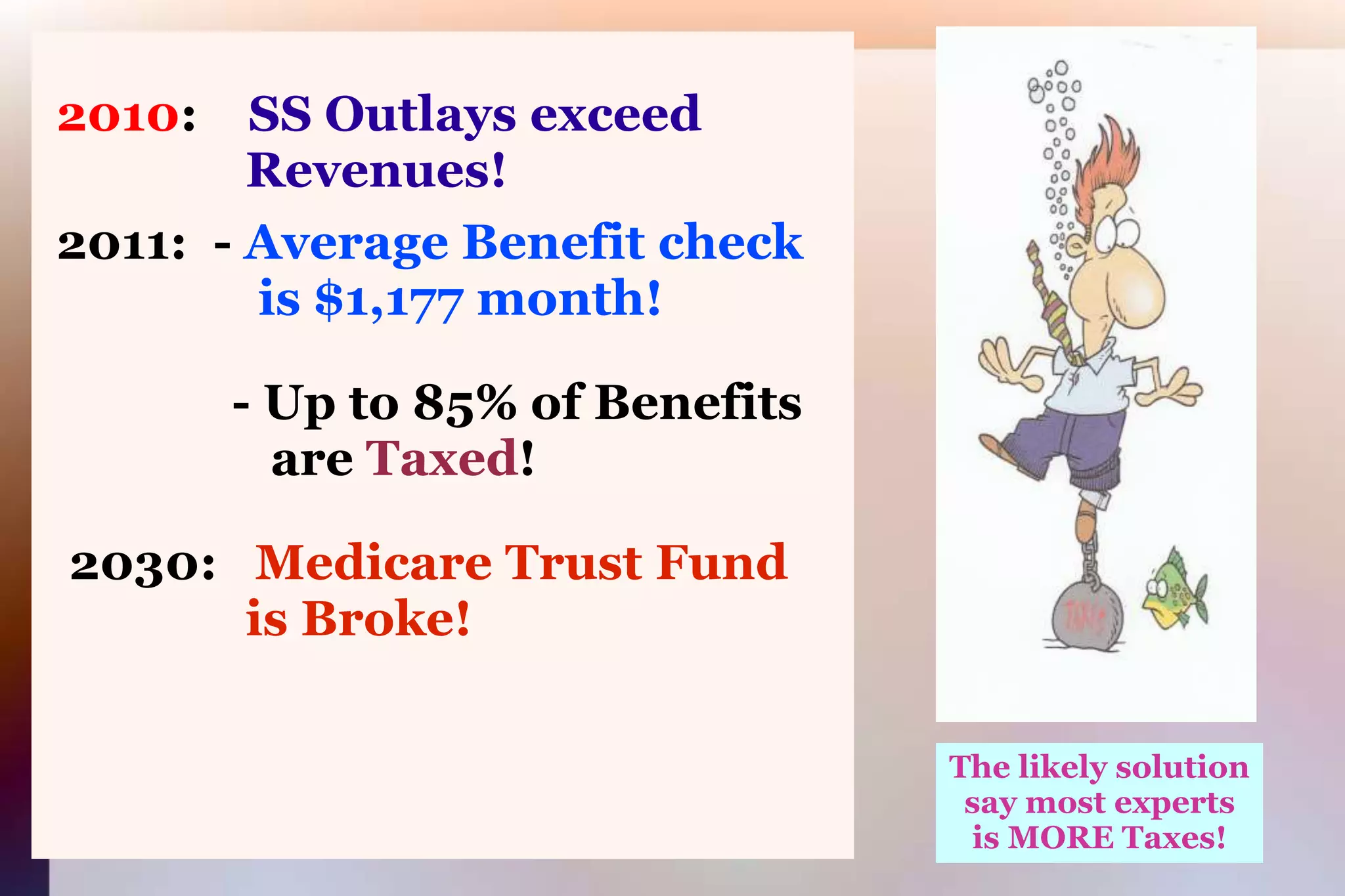 2010:SS Outlays exceed 			      Revenues! 2011:  - Average Benefit check 			       is $1,177 month!               - Up to 85% of Benefits 			        are Taxed!2030:   Medicare Trust Fund     is Broke!The likely solutionsay most expertsis MORE Taxes!