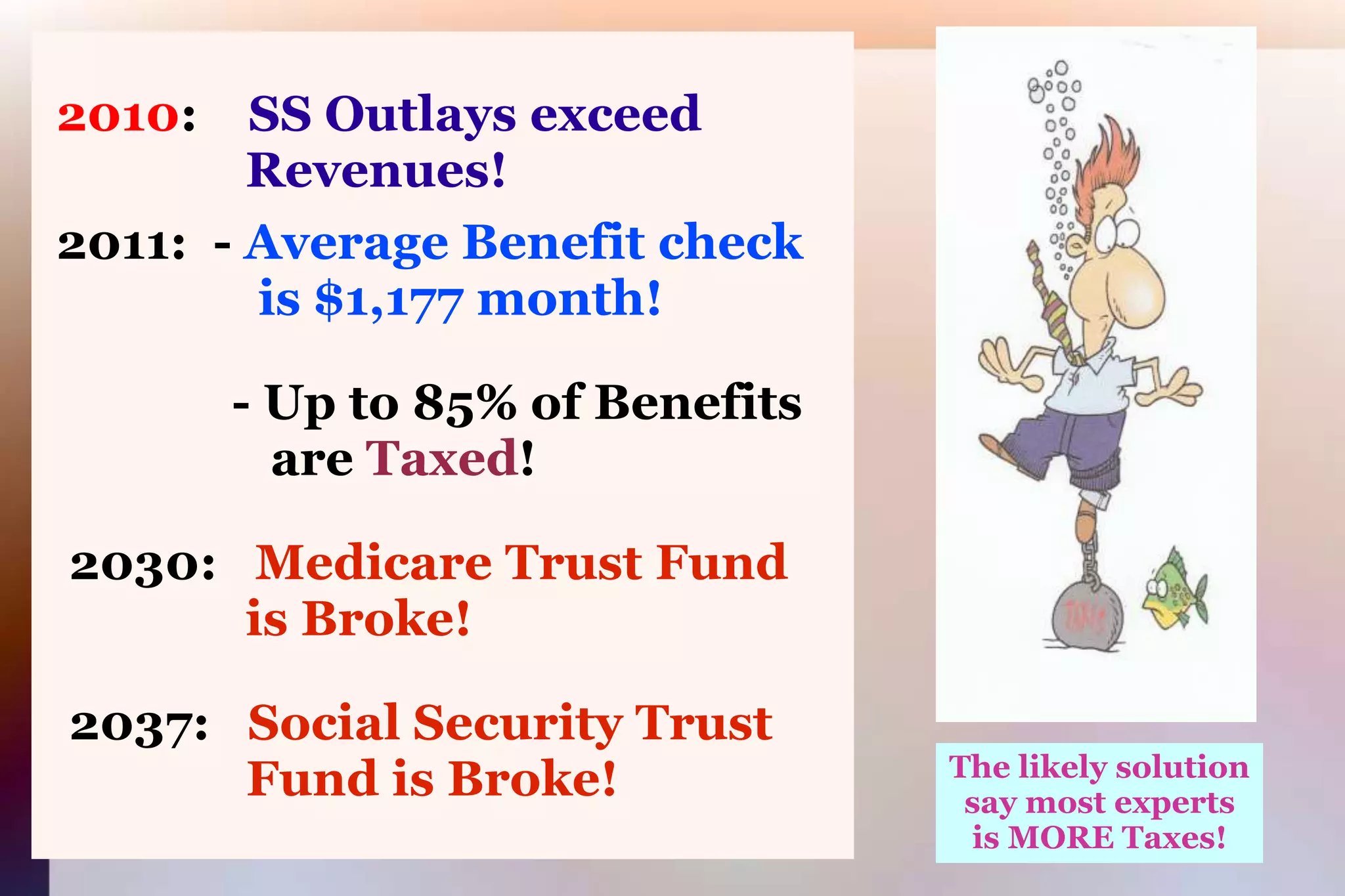 2010:SS Outlays exceed 			      Revenues! 2011:  - Average Benefit check 			       is $1,177 month!               - Up to 85% of Benefits 			        are Taxed!2030:   Medicare Trust Fund     is Broke!2037:   Social Security Trust 				 Fund is Broke!The likely solutionsay most expertsis MORE Taxes!